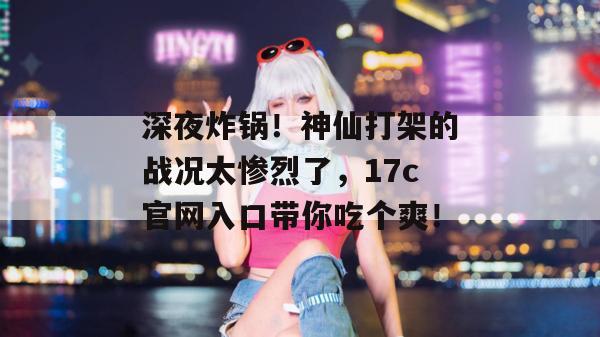深夜炸锅!神仙打架的战况太惨烈了,17c官网入口带你吃个爽!