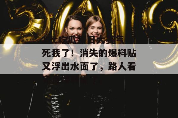 17c吃瓜每日大赛气死我了!消失的爆料贴又浮出水面了,路人看完直接转黑了。