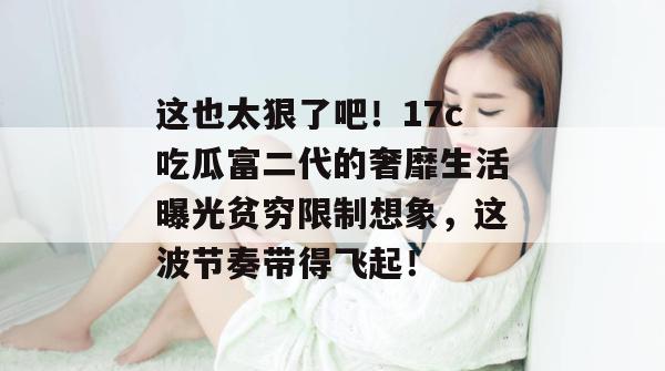 这也太狠了吧!17c吃瓜富二代的奢靡生活曝光贫穷限制想象,这波节奏带得飞起!