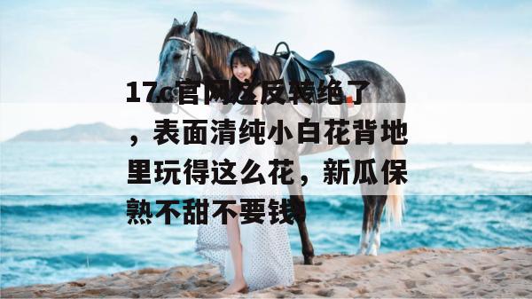 17c官网这反转绝了,表面清纯小白花背地里玩得这么花,新瓜保熟不甜不要钱!