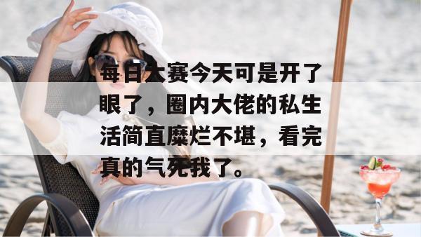 每日大赛今天可是开了眼了,圈内大佬的私生活简直糜烂不堪,看完真的气死我了。