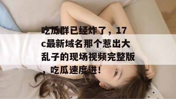 吃瓜群已经炸了,17c最新域名那个惹出大乱子的现场视频完整版,吃瓜速度进!