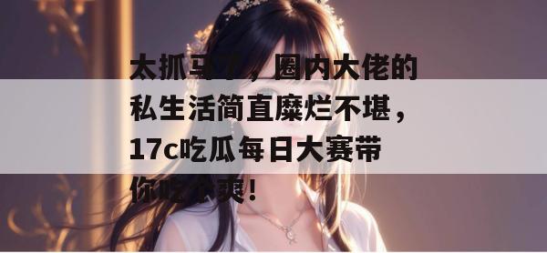 太抓马了,圈内大佬的私生活简直糜烂不堪,17c吃瓜每日大赛带你吃个爽!
