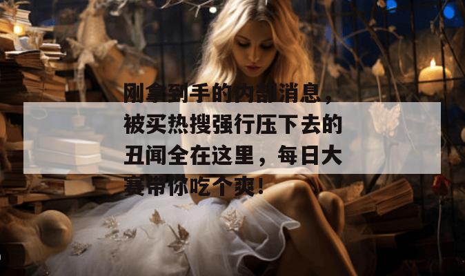 刚拿到手的内部消息，被买热搜强行压下去的丑闻全在这里，每日大赛带你吃个爽！