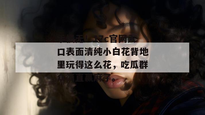手慢无！17c官网入口表面清纯小白花背地里玩得这么花，吃瓜群众简直赢麻了。