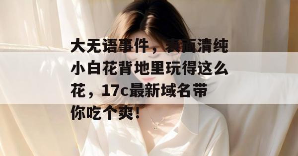 大无语事件，表面清纯小白花背地里玩得这么花，17c最新域名带你吃个爽！