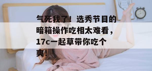 气死我了！选秀节目的暗箱操作吃相太难看，17c一起草带你吃个爽！